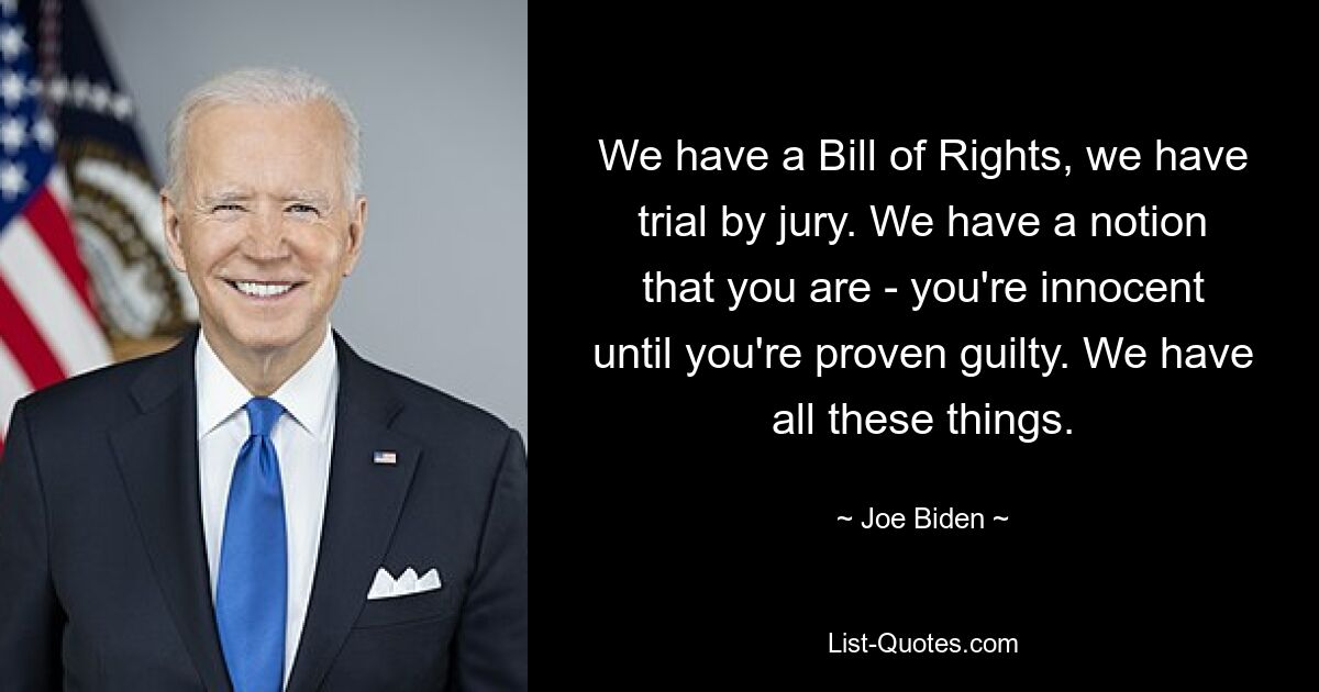 We have a Bill of Rights, we have trial by jury. We have a notion that you are - you're innocent until you're proven guilty. We have all these things. — © Joe Biden