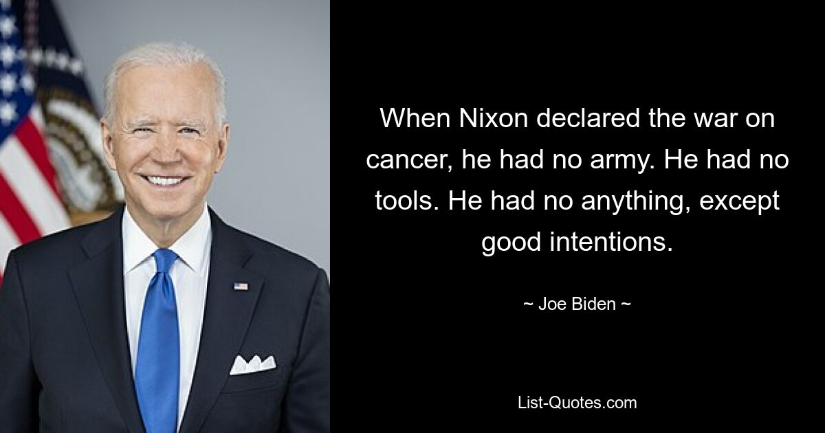 When Nixon declared the war on cancer, he had no army. He had no tools. He had no anything, except good intentions. — © Joe Biden