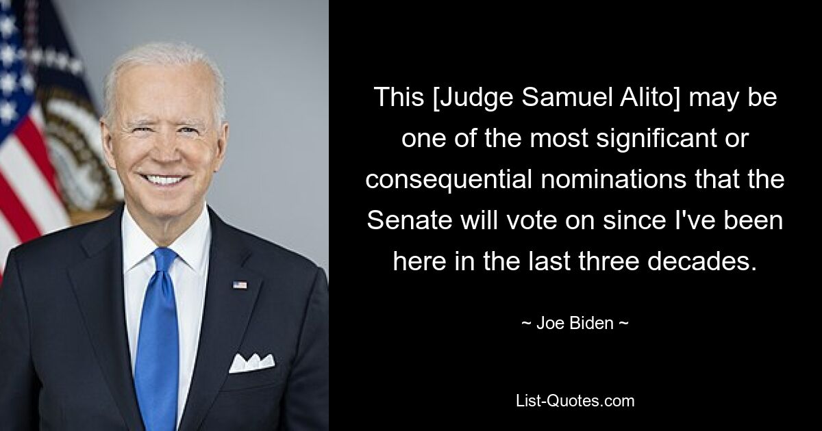 This [Judge Samuel Alito] may be one of the most significant or consequential nominations that the Senate will vote on since I've been here in the last three decades. — © Joe Biden