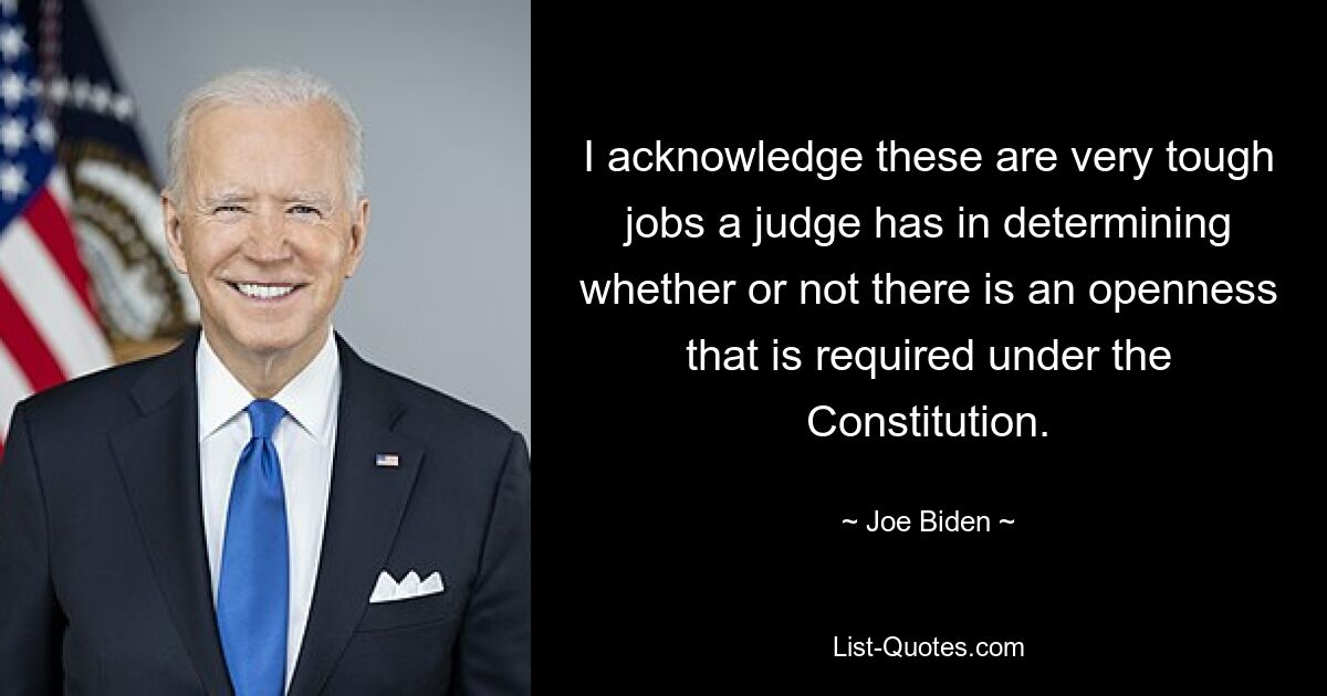 I acknowledge these are very tough jobs a judge has in determining whether or not there is an openness that is required under the Constitution. — © Joe Biden