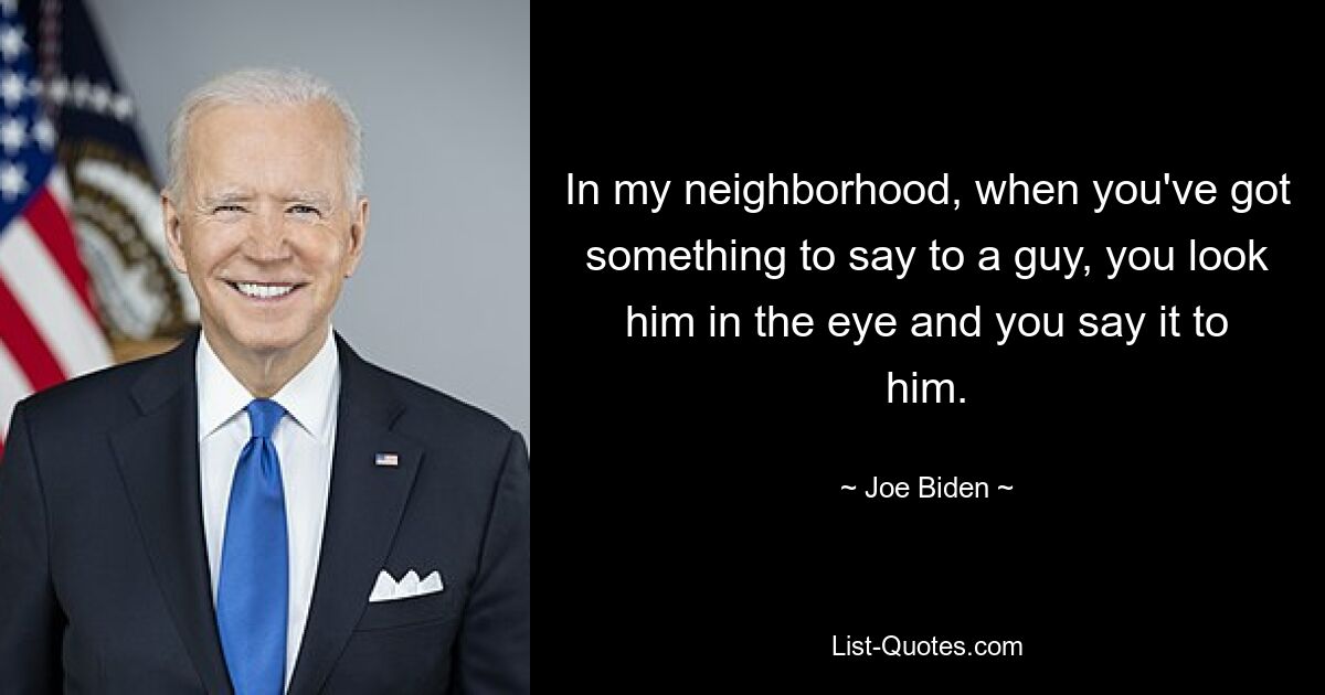 In my neighborhood, when you've got something to say to a guy, you look him in the eye and you say it to him. — © Joe Biden