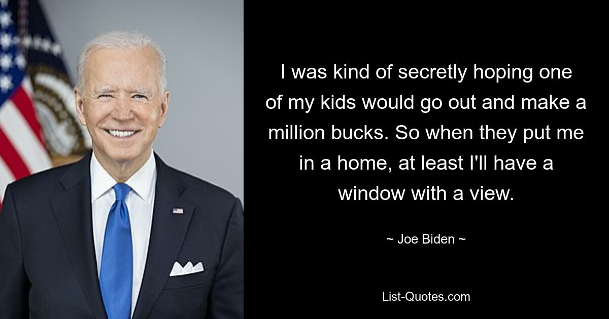 I was kind of secretly hoping one of my kids would go out and make a million bucks. So when they put me in a home, at least I'll have a window with a view. — © Joe Biden