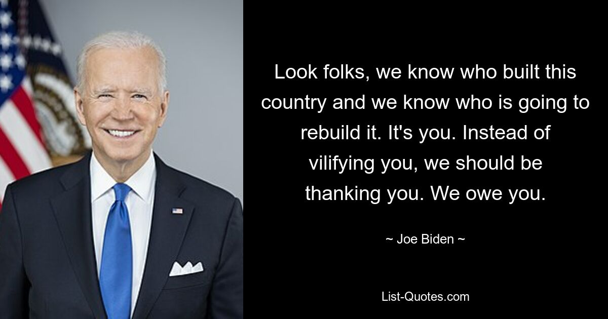 Look folks, we know who built this country and we know who is going to rebuild it. It's you. Instead of vilifying you, we should be thanking you. We owe you. — © Joe Biden