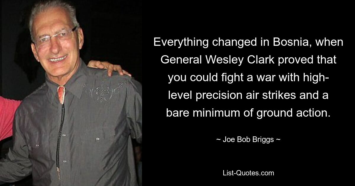 Everything changed in Bosnia, when General Wesley Clark proved that you could fight a war with high- level precision air strikes and a bare minimum of ground action. — © Joe Bob Briggs