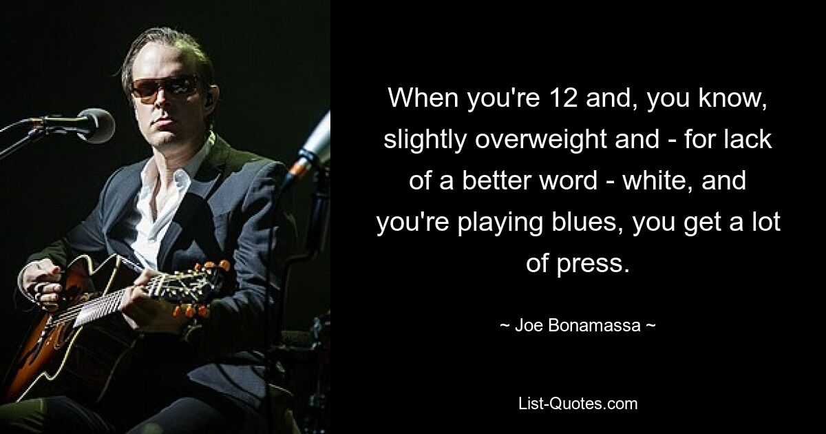 When you're 12 and, you know, slightly overweight and - for lack of a better word - white, and you're playing blues, you get a lot of press. — © Joe Bonamassa