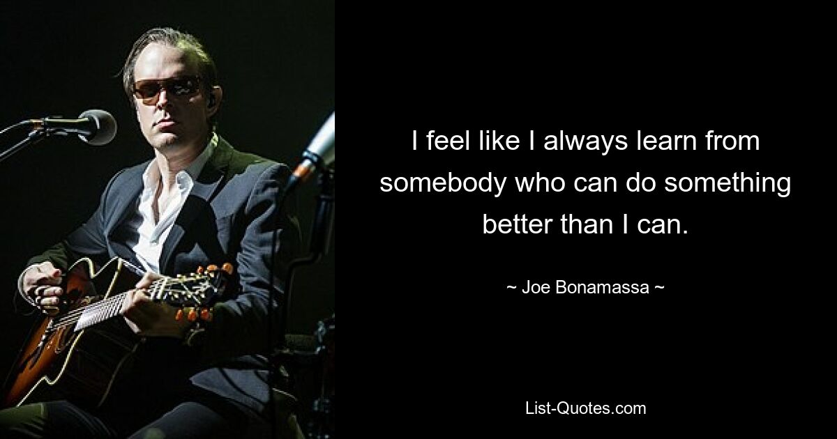 I feel like I always learn from somebody who can do something better than I can. — © Joe Bonamassa