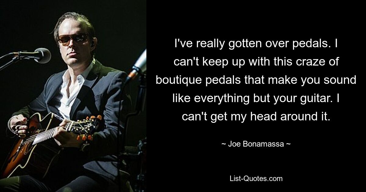 I've really gotten over pedals. I can't keep up with this craze of boutique pedals that make you sound like everything but your guitar. I can't get my head around it. — © Joe Bonamassa