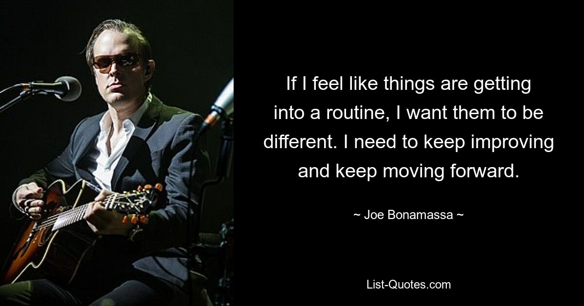 If I feel like things are getting into a routine, I want them to be different. I need to keep improving and keep moving forward. — © Joe Bonamassa