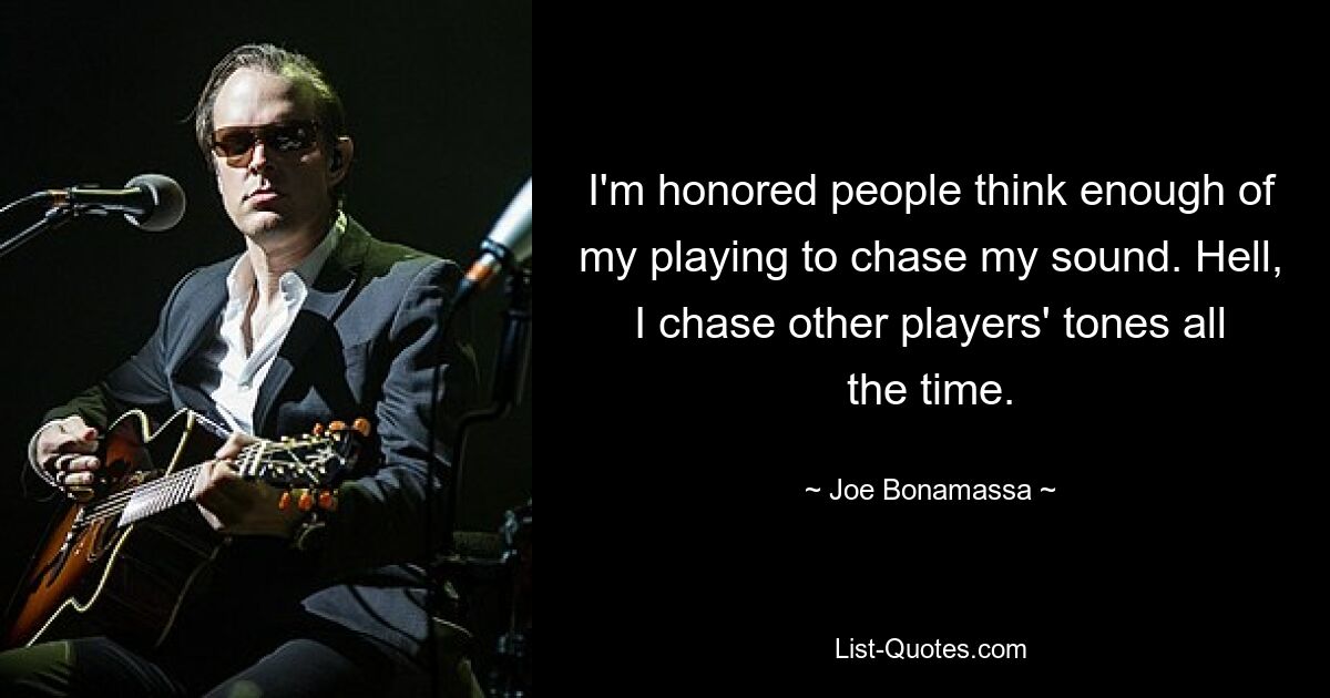 I'm honored people think enough of my playing to chase my sound. Hell, I chase other players' tones all the time. — © Joe Bonamassa