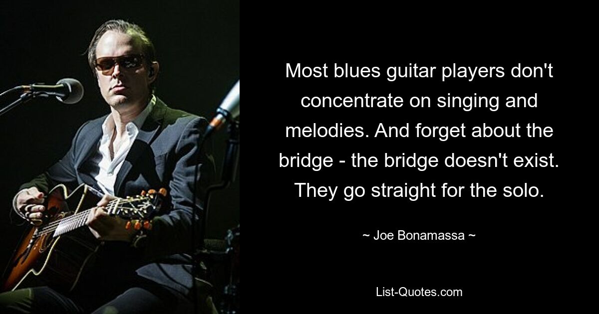 Most blues guitar players don't concentrate on singing and melodies. And forget about the bridge - the bridge doesn't exist. They go straight for the solo. — © Joe Bonamassa