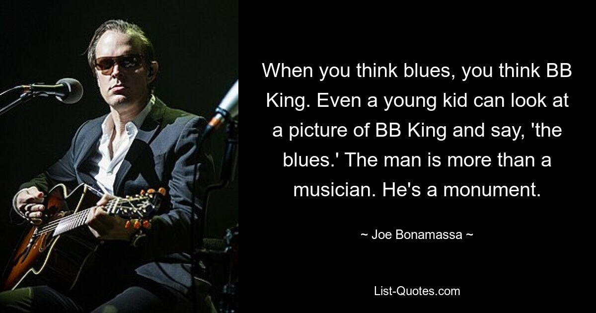 When you think blues, you think BB King. Even a young kid can look at a picture of BB King and say, 'the blues.' The man is more than a musician. He's a monument. — © Joe Bonamassa