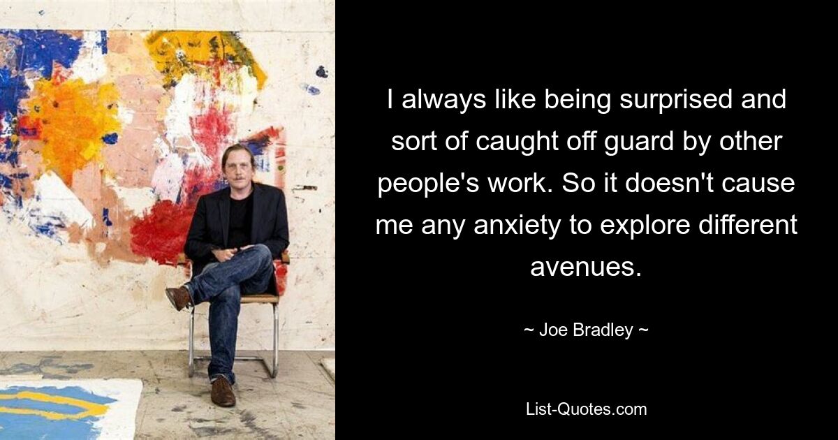 I always like being surprised and sort of caught off guard by other people's work. So it doesn't cause me any anxiety to explore different avenues. — © Joe Bradley