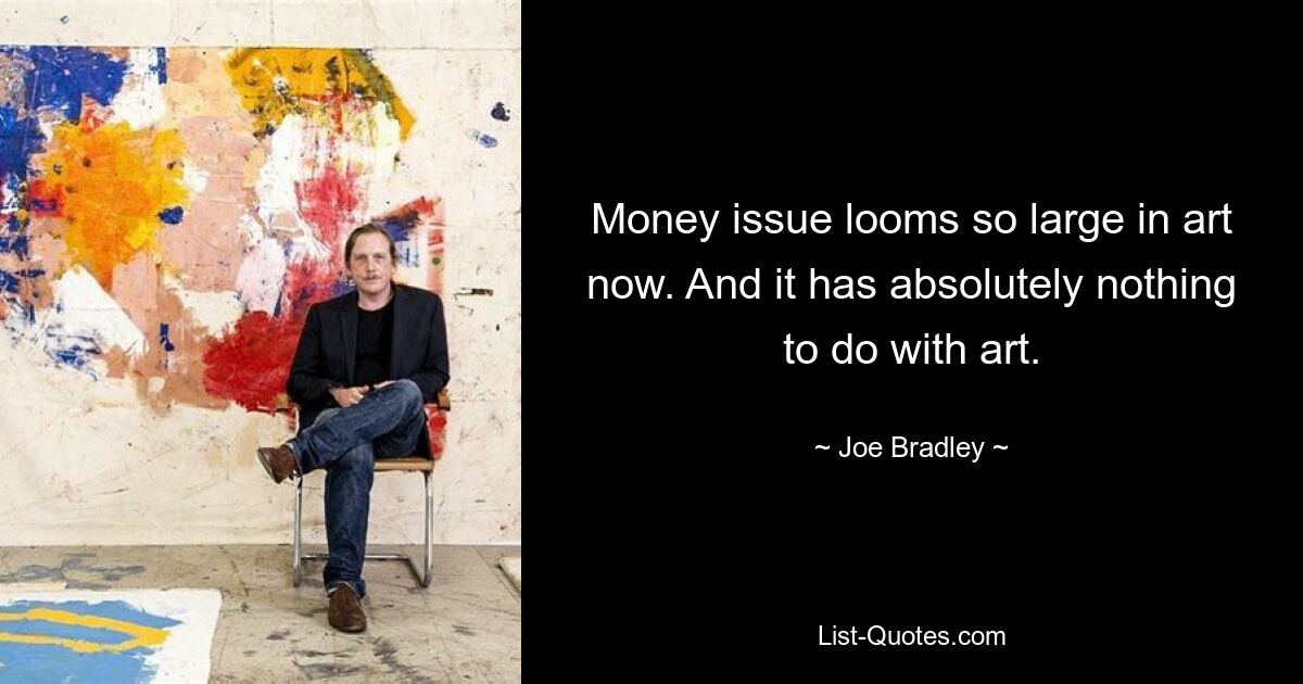 Money issue looms so large in art now. And it has absolutely nothing to do with art. — © Joe Bradley