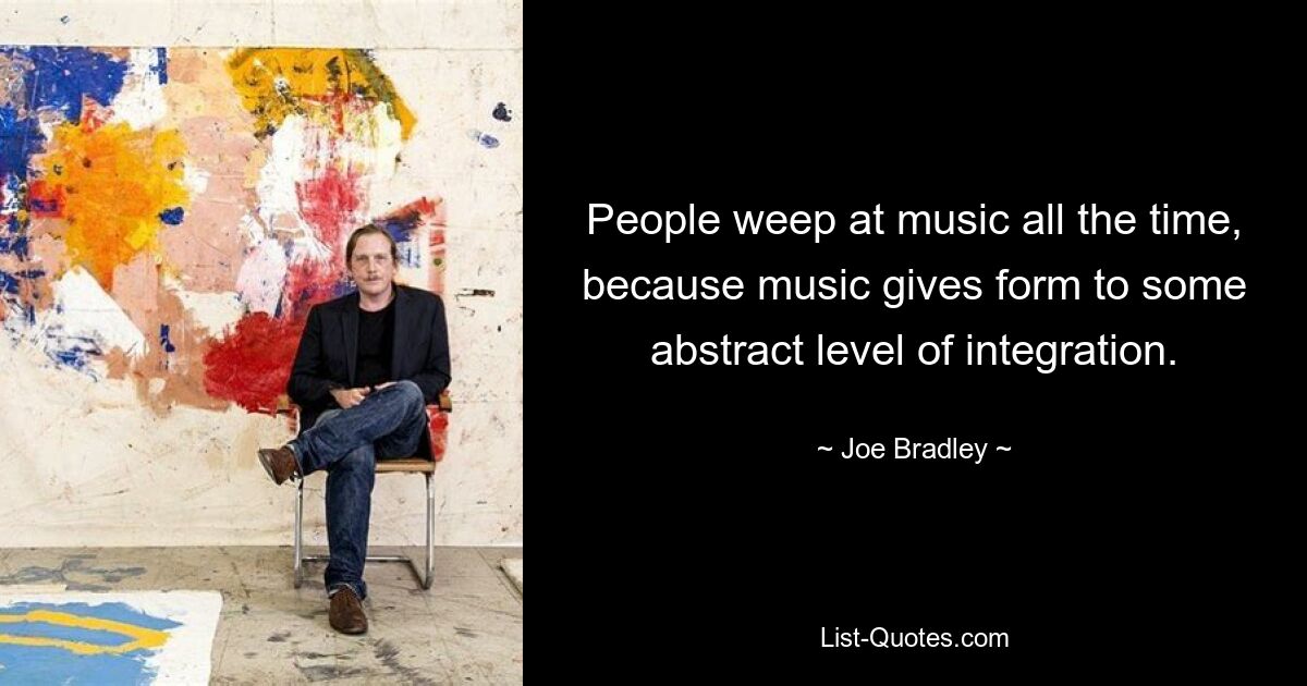 People weep at music all the time, because music gives form to some abstract level of integration. — © Joe Bradley