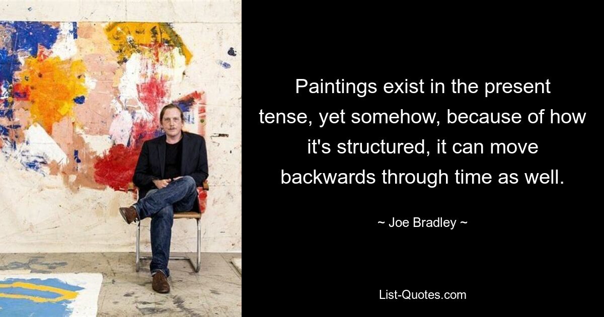 Paintings exist in the present tense, yet somehow, because of how it's structured, it can move backwards through time as well. — © Joe Bradley