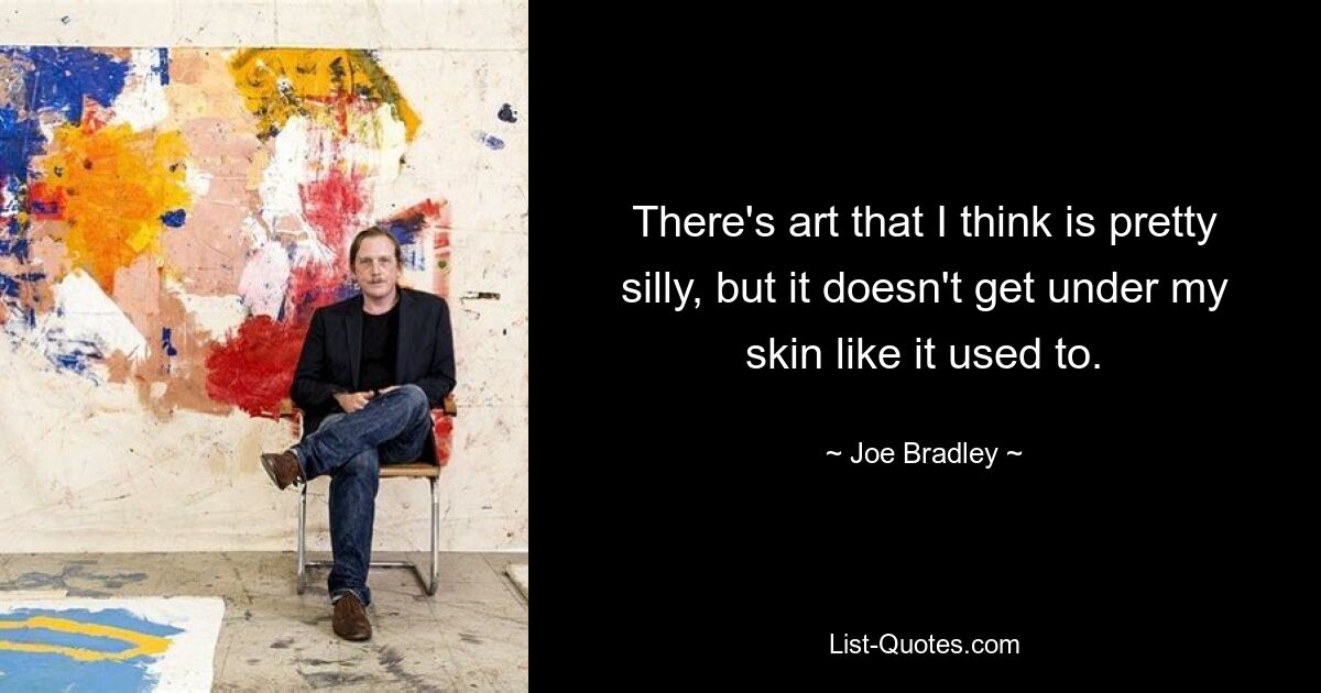 There's art that I think is pretty silly, but it doesn't get under my skin like it used to. — © Joe Bradley