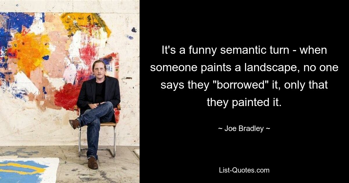 It's a funny semantic turn - when someone paints a landscape, no one says they "borrowed" it, only that they painted it. — © Joe Bradley