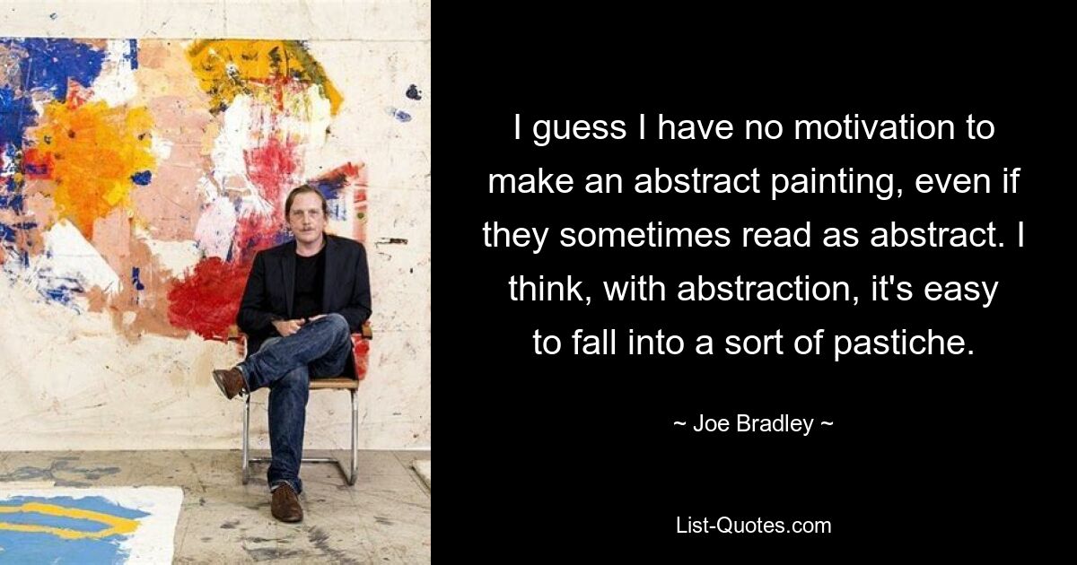 I guess I have no motivation to make an abstract painting, even if they sometimes read as abstract. I think, with abstraction, it's easy to fall into a sort of pastiche. — © Joe Bradley