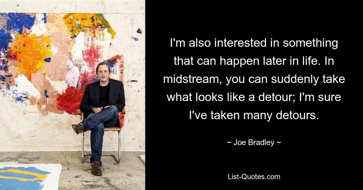 I'm also interested in something that can happen later in life. In midstream, you can suddenly take what looks like a detour; I'm sure I've taken many detours. — © Joe Bradley