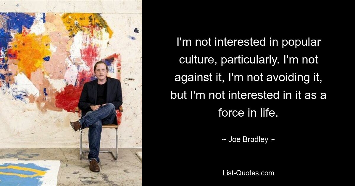 I'm not interested in popular culture, particularly. I'm not against it, I'm not avoiding it, but I'm not interested in it as a force in life. — © Joe Bradley