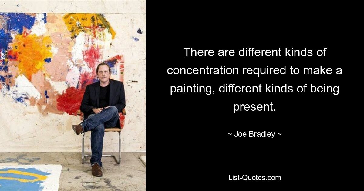 There are different kinds of concentration required to make a painting, different kinds of being present. — © Joe Bradley