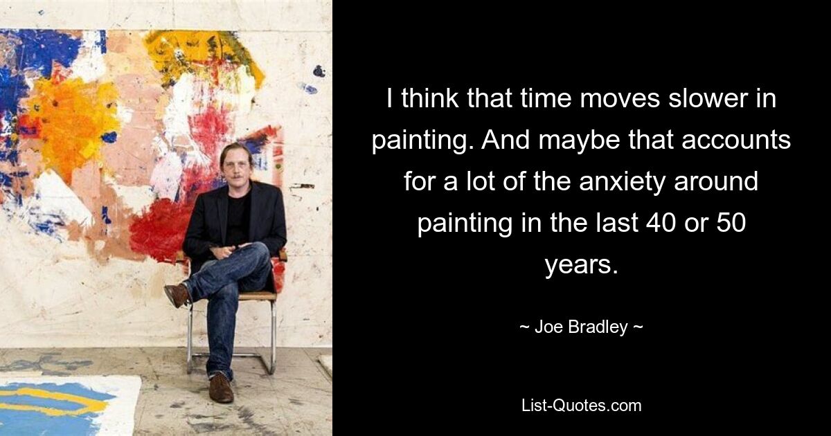 I think that time moves slower in painting. And maybe that accounts for a lot of the anxiety around painting in the last 40 or 50 years. — © Joe Bradley