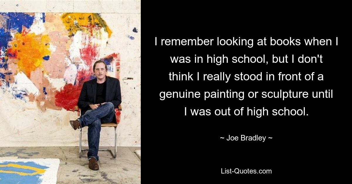 I remember looking at books when I was in high school, but I don't think I really stood in front of a genuine painting or sculpture until I was out of high school. — © Joe Bradley