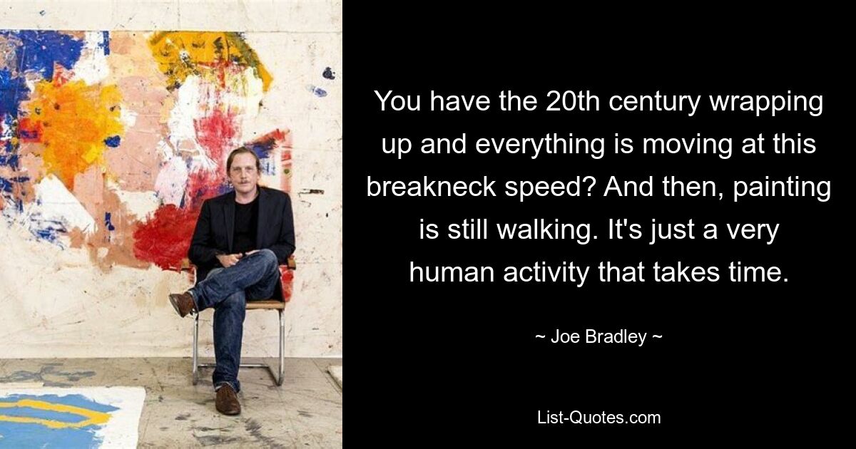 You have the 20th century wrapping up and everything is moving at this breakneck speed? And then, painting is still walking. It's just a very human activity that takes time. — © Joe Bradley