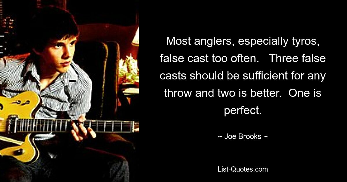 Most anglers, especially tyros, false cast too often.   Three false casts should be sufficient for any throw and two is better.  One is perfect. — © Joe Brooks