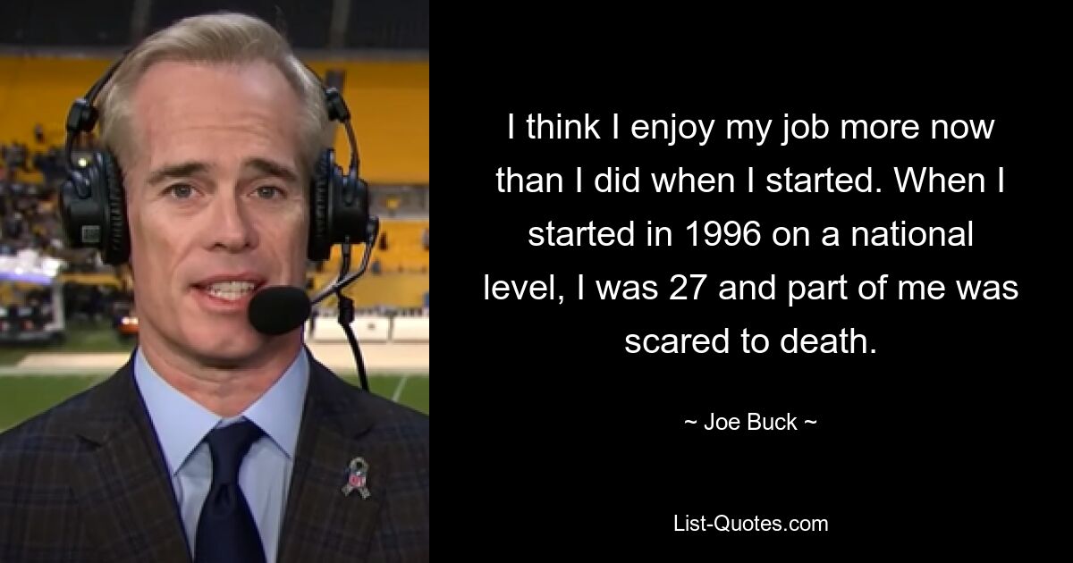 I think I enjoy my job more now than I did when I started. When I started in 1996 on a national level, I was 27 and part of me was scared to death. — © Joe Buck