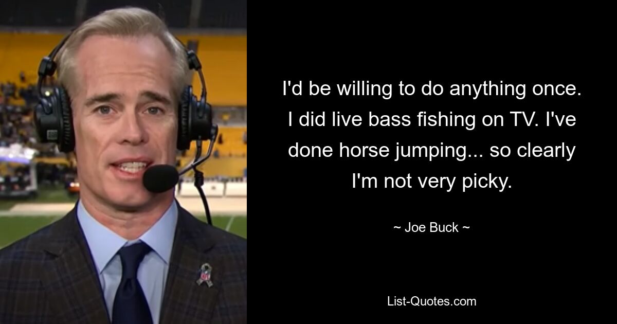 I'd be willing to do anything once. I did live bass fishing on TV. I've done horse jumping... so clearly I'm not very picky. — © Joe Buck