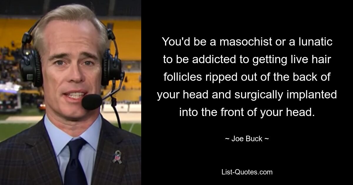 You'd be a masochist or a lunatic to be addicted to getting live hair follicles ripped out of the back of your head and surgically implanted into the front of your head. — © Joe Buck