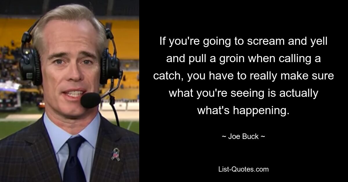 If you're going to scream and yell and pull a groin when calling a catch, you have to really make sure what you're seeing is actually what's happening. — © Joe Buck