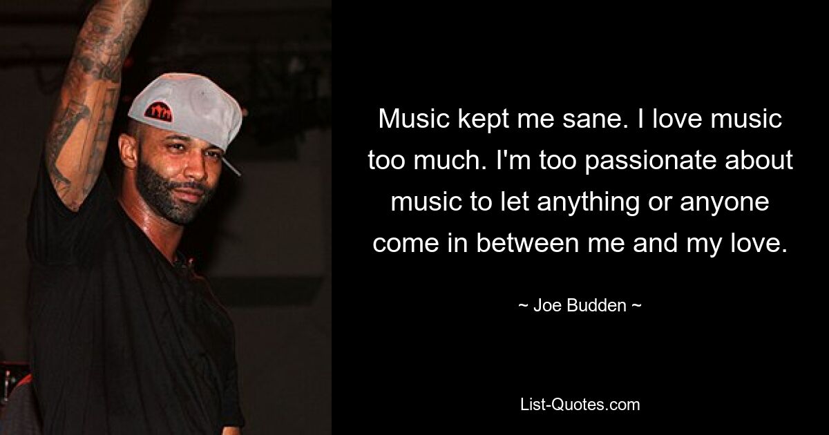 Music kept me sane. I love music too much. I'm too passionate about music to let anything or anyone come in between me and my love. — © Joe Budden