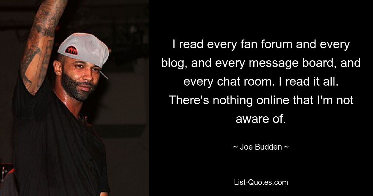 I read every fan forum and every blog, and every message board, and every chat room. I read it all. There's nothing online that I'm not aware of. — © Joe Budden