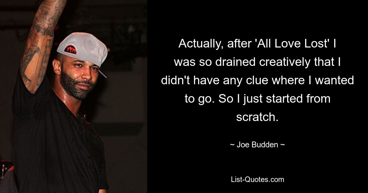 Actually, after 'All Love Lost' I was so drained creatively that I didn't have any clue where I wanted to go. So I just started from scratch. — © Joe Budden