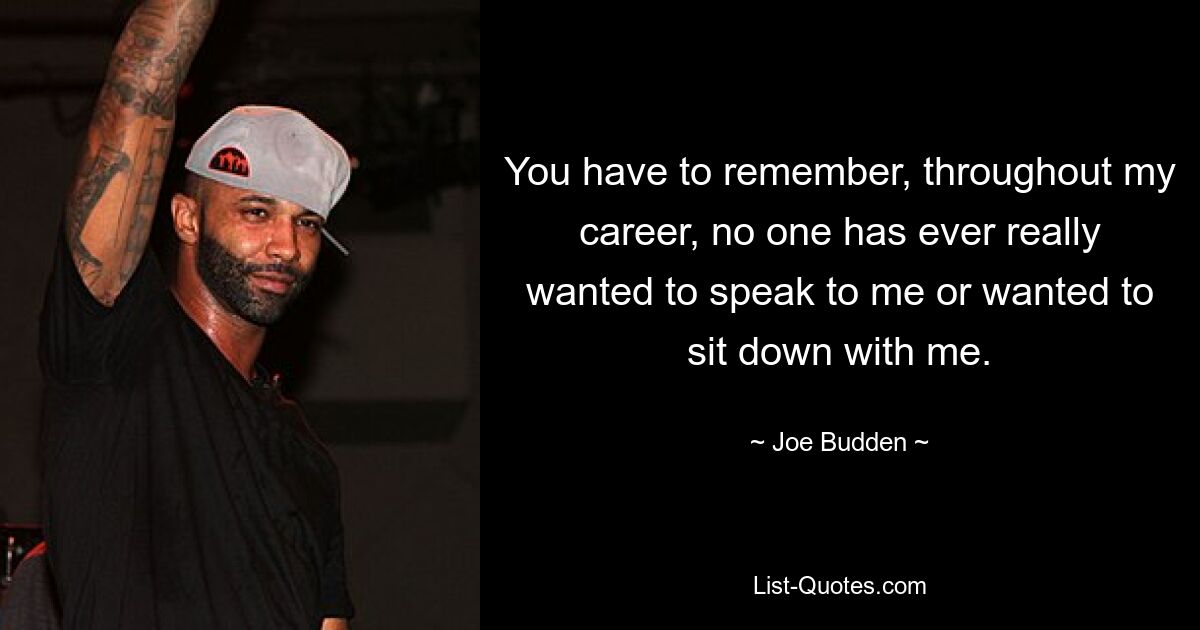 You have to remember, throughout my career, no one has ever really wanted to speak to me or wanted to sit down with me. — © Joe Budden