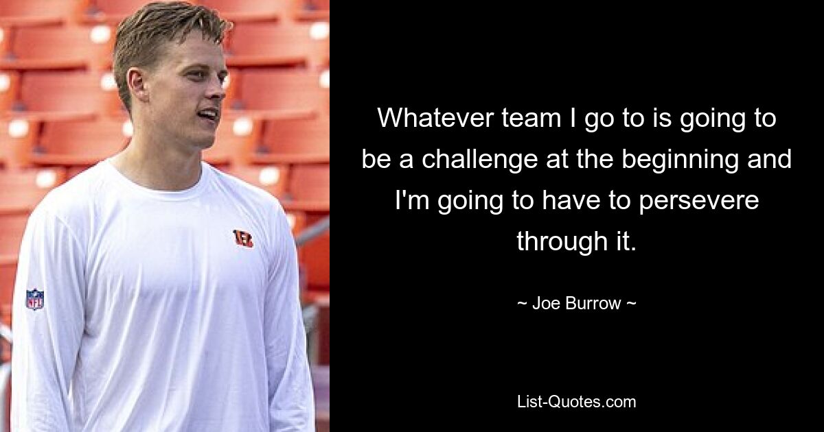 Whatever team I go to is going to be a challenge at the beginning and I'm going to have to persevere through it. — © Joe Burrow