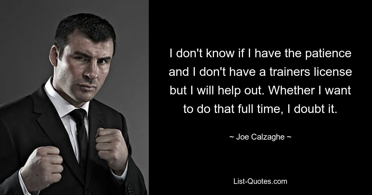 I don't know if I have the patience and I don't have a trainers license but I will help out. Whether I want to do that full time, I doubt it. — © Joe Calzaghe