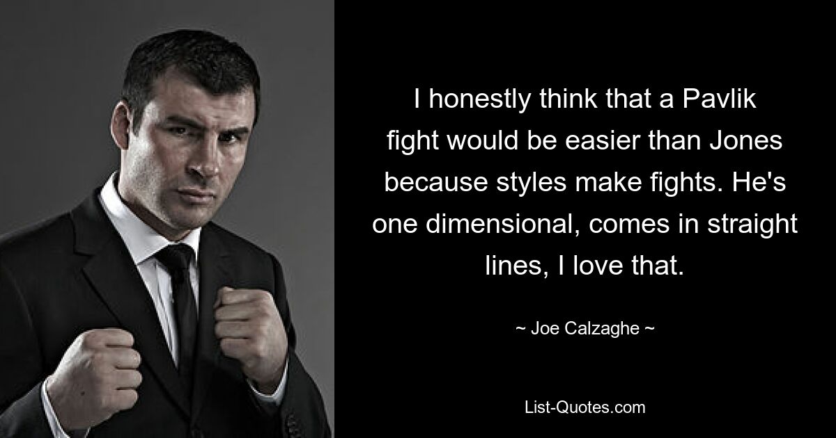 I honestly think that a Pavlik fight would be easier than Jones because styles make fights. He's one dimensional, comes in straight lines, I love that. — © Joe Calzaghe