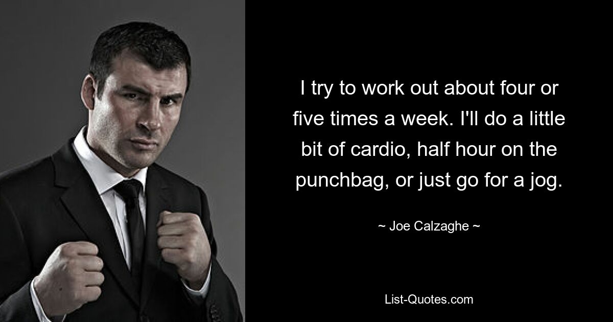 I try to work out about four or five times a week. I'll do a little bit of cardio, half hour on the punchbag, or just go for a jog. — © Joe Calzaghe