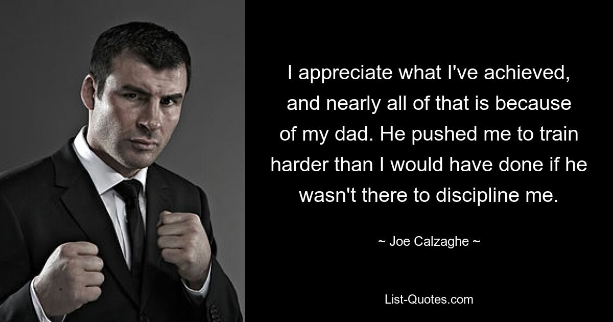 I appreciate what I've achieved, and nearly all of that is because of my dad. He pushed me to train harder than I would have done if he wasn't there to discipline me. — © Joe Calzaghe