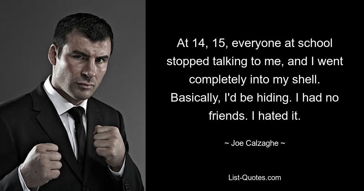 At 14, 15, everyone at school stopped talking to me, and I went completely into my shell. Basically, I'd be hiding. I had no friends. I hated it. — © Joe Calzaghe