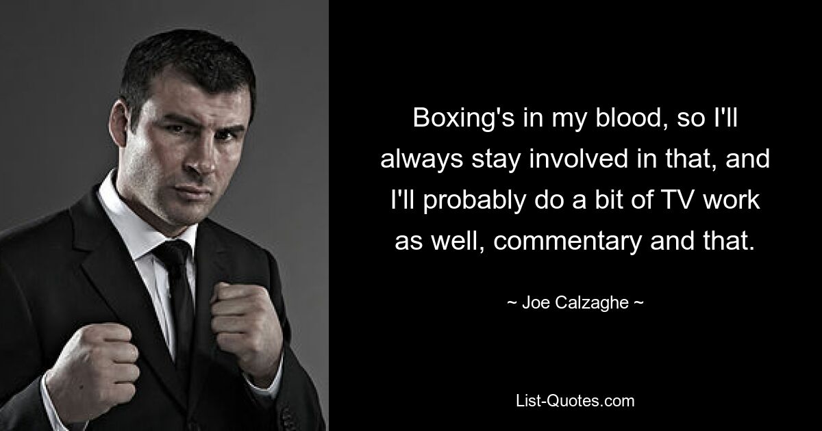 Boxing's in my blood, so I'll always stay involved in that, and I'll probably do a bit of TV work as well, commentary and that. — © Joe Calzaghe