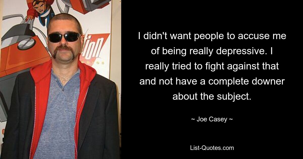 I didn't want people to accuse me of being really depressive. I really tried to fight against that and not have a complete downer about the subject. — © Joe Casey