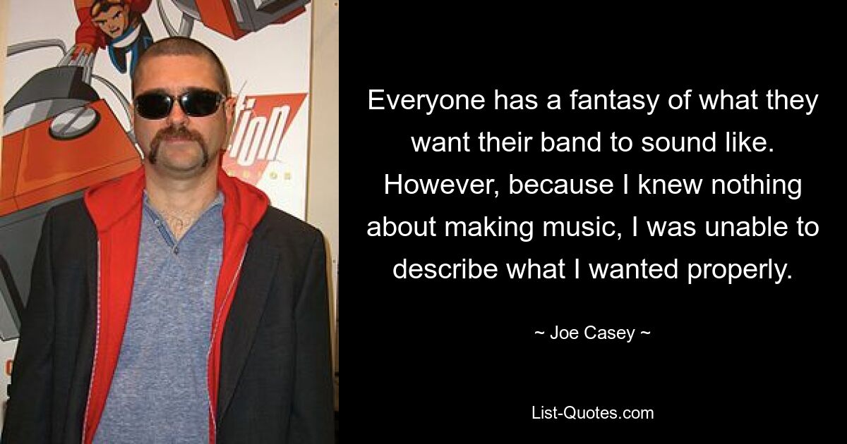 Everyone has a fantasy of what they want their band to sound like. However, because I knew nothing about making music, I was unable to describe what I wanted properly. — © Joe Casey