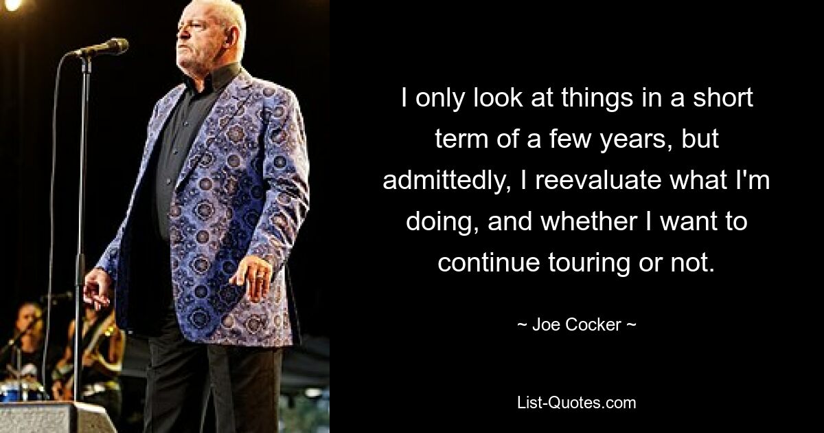 I only look at things in a short term of a few years, but admittedly, I reevaluate what I'm doing, and whether I want to continue touring or not. — © Joe Cocker