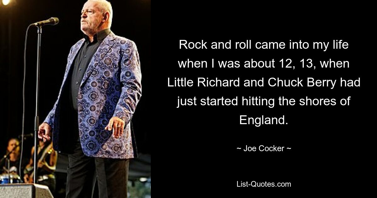 Rock and roll came into my life when I was about 12, 13, when Little Richard and Chuck Berry had just started hitting the shores of England. — © Joe Cocker