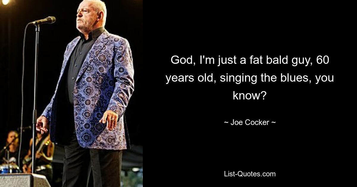 God, I'm just a fat bald guy, 60 years old, singing the blues, you know? — © Joe Cocker