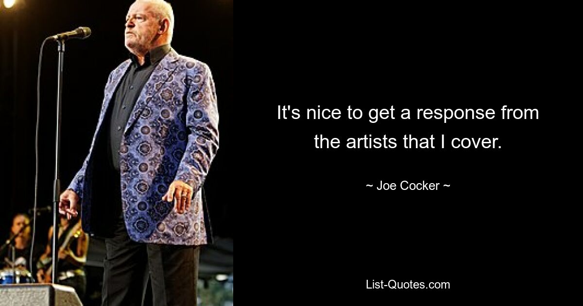 It's nice to get a response from the artists that I cover. — © Joe Cocker